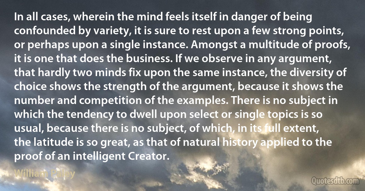 In all cases, wherein the mind feels itself in danger of being confounded by variety, it is sure to rest upon a few strong points, or perhaps upon a single instance. Amongst a multitude of proofs, it is one that does the business. If we observe in any argument, that hardly two minds fix upon the same instance, the diversity of choice shows the strength of the argument, because it shows the number and competition of the examples. There is no subject in which the tendency to dwell upon select or single topics is so usual, because there is no subject, of which, in its full extent, the latitude is so great, as that of natural history applied to the proof of an intelligent Creator. (William Paley)