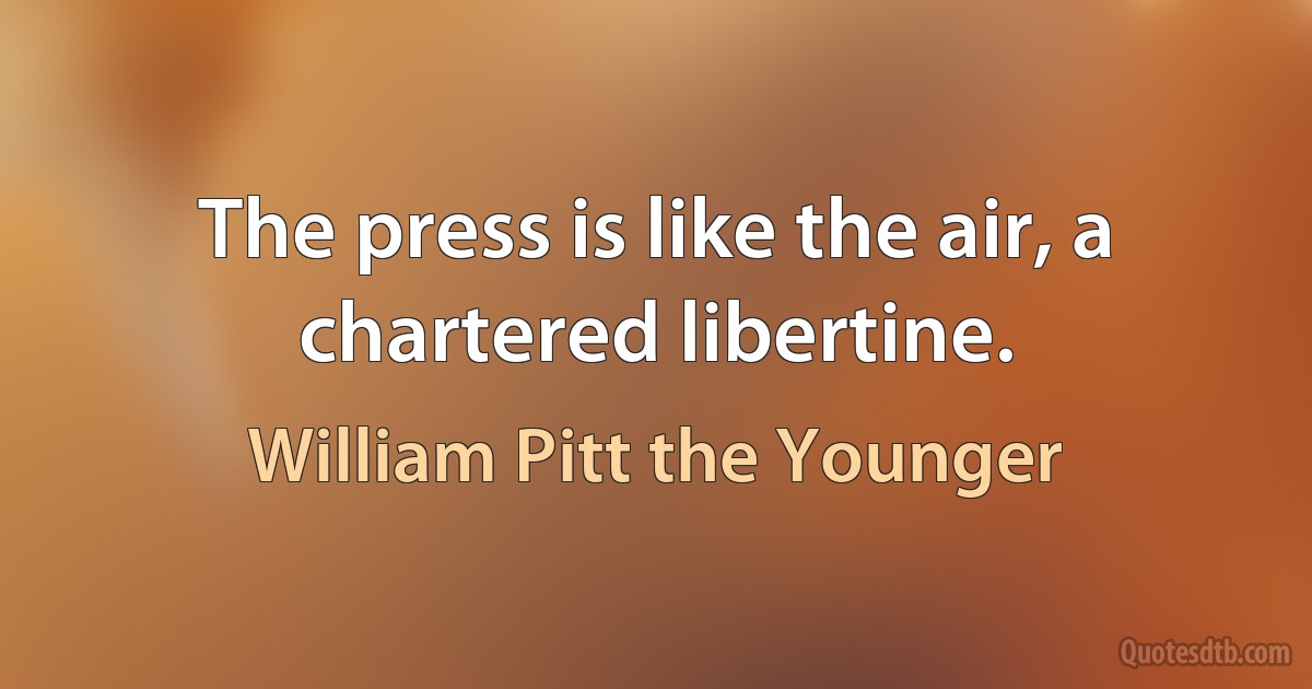 The press is like the air, a chartered libertine. (William Pitt the Younger)