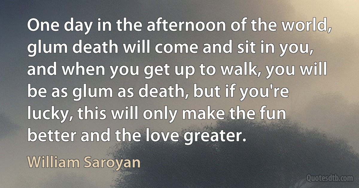 One day in the afternoon of the world, glum death will come and sit in you, and when you get up to walk, you will be as glum as death, but if you're lucky, this will only make the fun better and the love greater. (William Saroyan)