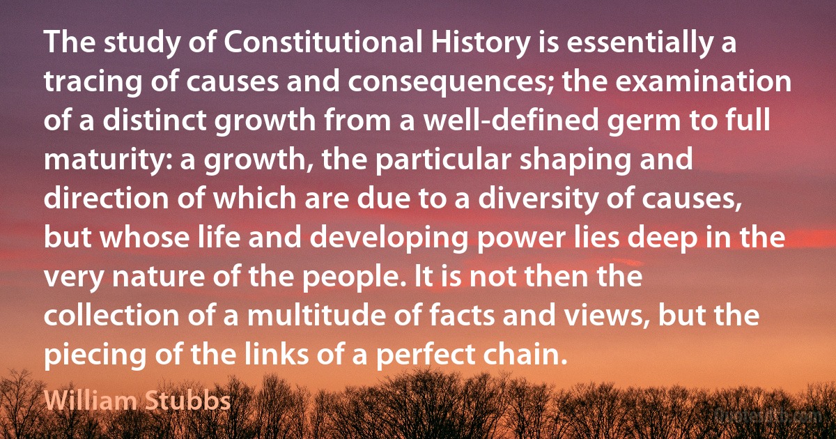 The study of Constitutional History is essentially a tracing of causes and consequences; the examination of a distinct growth from a well-defined germ to full maturity: a growth, the particular shaping and direction of which are due to a diversity of causes, but whose life and developing power lies deep in the very nature of the people. It is not then the collection of a multitude of facts and views, but the piecing of the links of a perfect chain. (William Stubbs)