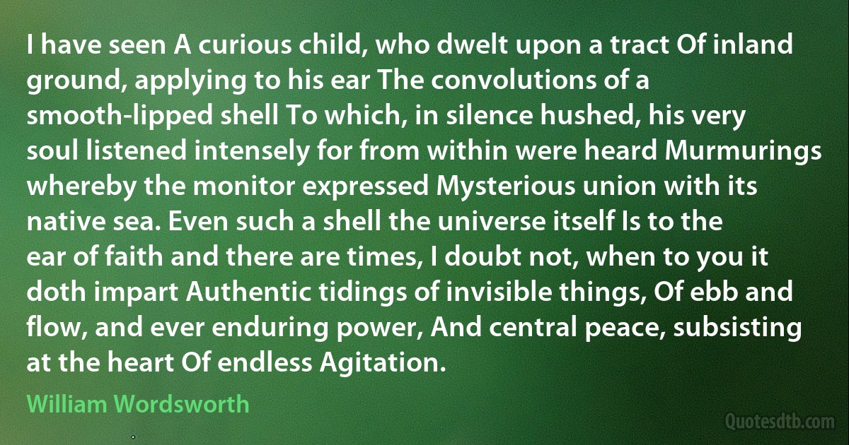 I have seen A curious child, who dwelt upon a tract Of inland ground, applying to his ear The convolutions of a smooth-lipped shell To which, in silence hushed, his very soul listened intensely for from within were heard Murmurings whereby the monitor expressed Mysterious union with its native sea. Even such a shell the universe itself Is to the ear of faith and there are times, I doubt not, when to you it doth impart Authentic tidings of invisible things, Of ebb and flow, and ever enduring power, And central peace, subsisting at the heart Of endless Agitation. (William Wordsworth)