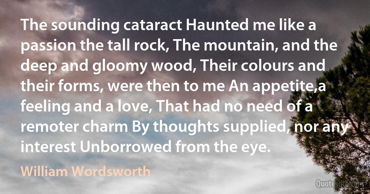 The sounding cataract Haunted me like a passion the tall rock, The mountain, and the deep and gloomy wood, Their colours and their forms, were then to me An appetite,a feeling and a love, That had no need of a remoter charm By thoughts supplied, nor any interest Unborrowed from the eye. (William Wordsworth)