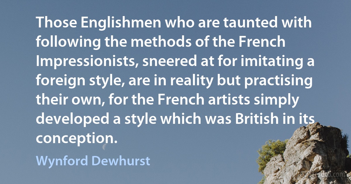 Those Englishmen who are taunted with following the methods of the French Impressionists, sneered at for imitating a foreign style, are in reality but practising their own, for the French artists simply developed a style which was British in its conception. (Wynford Dewhurst)