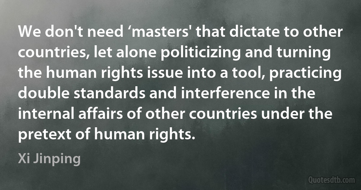 We don't need ‘masters' that dictate to other countries, let alone politicizing and turning the human rights issue into a tool, practicing double standards and interference in the internal affairs of other countries under the pretext of human rights. (Xi Jinping)