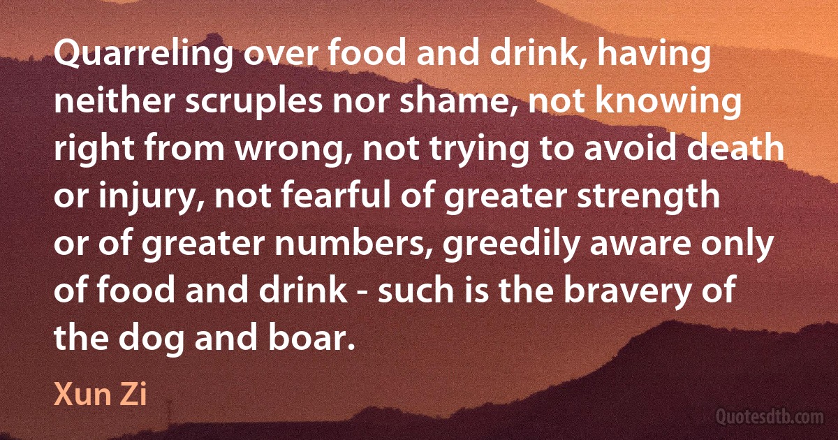 Quarreling over food and drink, having neither scruples nor shame, not knowing right from wrong, not trying to avoid death or injury, not fearful of greater strength or of greater numbers, greedily aware only of food and drink - such is the bravery of the dog and boar. (Xun Zi)