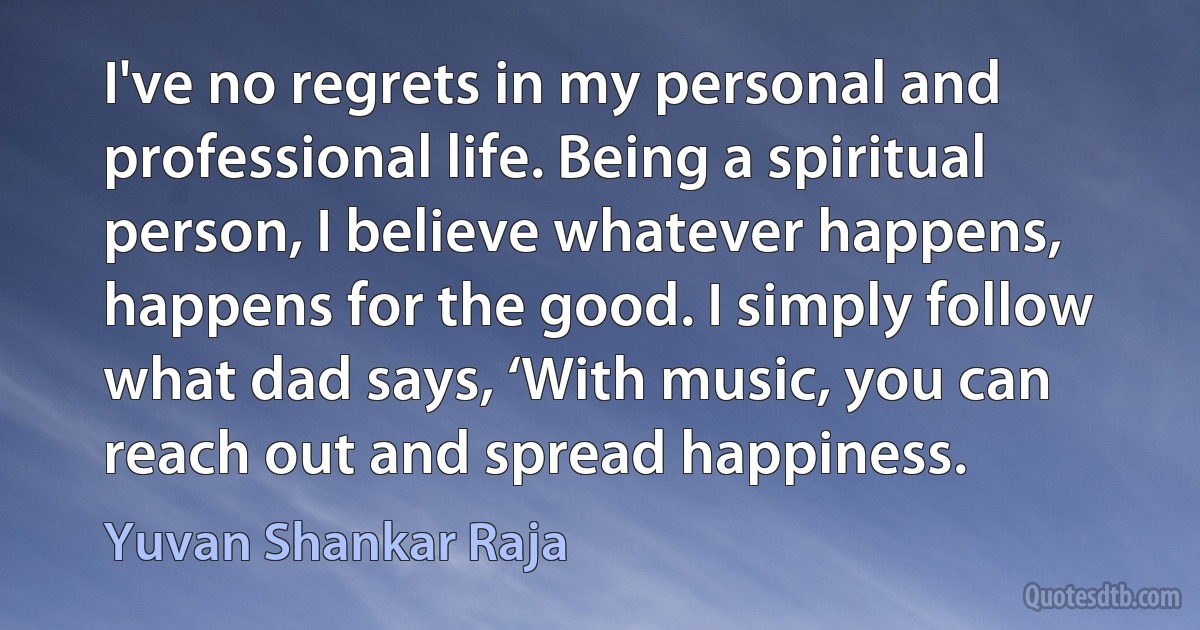 I've no regrets in my personal and professional life. Being a spiritual person, I believe whatever happens, happens for the good. I simply follow what dad says, ‘With music, you can reach out and spread happiness. (Yuvan Shankar Raja)