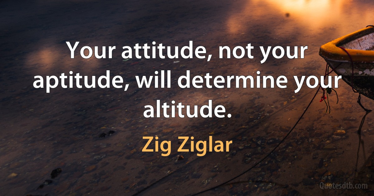 Your attitude, not your aptitude, will determine your altitude. (Zig Ziglar)