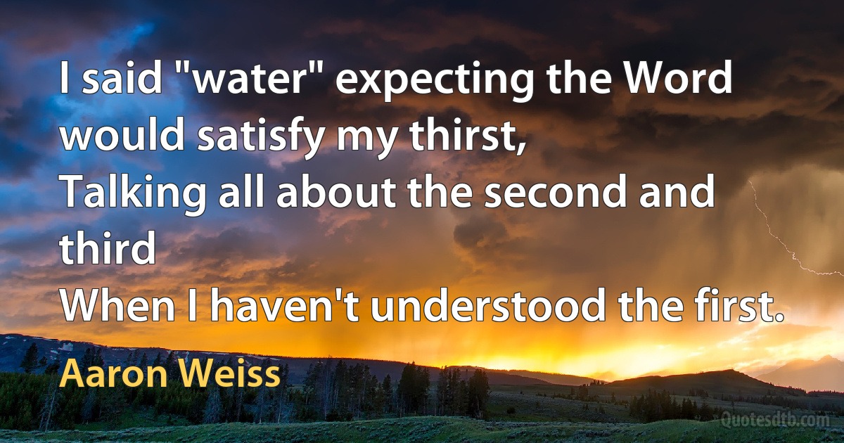 I said "water" expecting the Word would satisfy my thirst,
Talking all about the second and third
When I haven't understood the first. (Aaron Weiss)