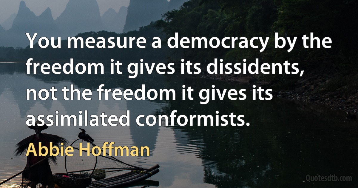 You measure a democracy by the freedom it gives its dissidents, not the freedom it gives its assimilated conformists. (Abbie Hoffman)