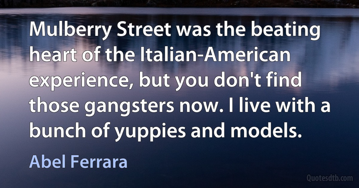 Mulberry Street was the beating heart of the Italian-American experience, but you don't find those gangsters now. I live with a bunch of yuppies and models. (Abel Ferrara)