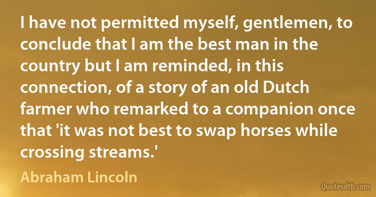 I have not permitted myself, gentlemen, to conclude that I am the best man in the country but I am reminded, in this connection, of a story of an old Dutch farmer who remarked to a companion once that 'it was not best to swap horses while crossing streams.' (Abraham Lincoln)