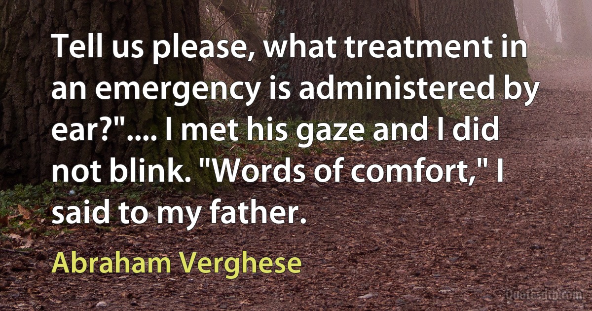 Tell us please, what treatment in an emergency is administered by ear?".... I met his gaze and I did not blink. "Words of comfort," I said to my father. (Abraham Verghese)