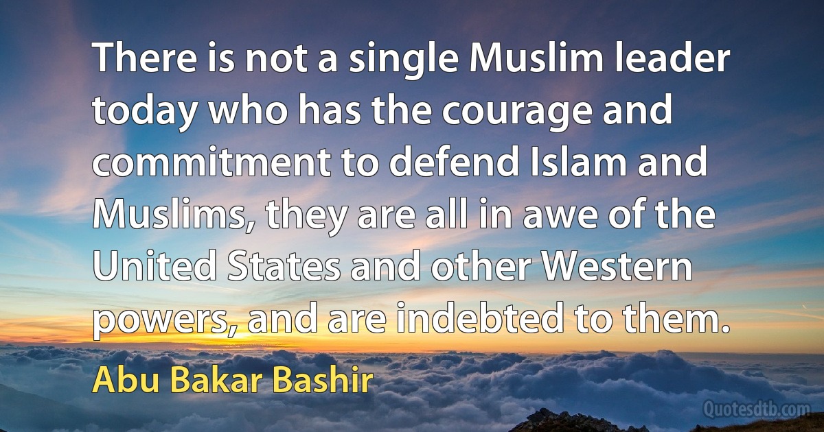 There is not a single Muslim leader today who has the courage and commitment to defend Islam and Muslims, they are all in awe of the United States and other Western powers, and are indebted to them. (Abu Bakar Bashir)