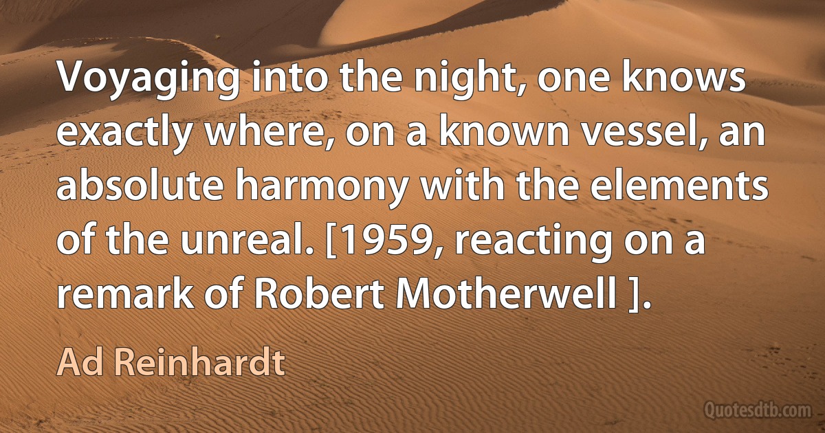 Voyaging into the night, one knows exactly where, on a known vessel, an absolute harmony with the elements of the unreal. [1959, reacting on a remark of Robert Motherwell ]. (Ad Reinhardt)