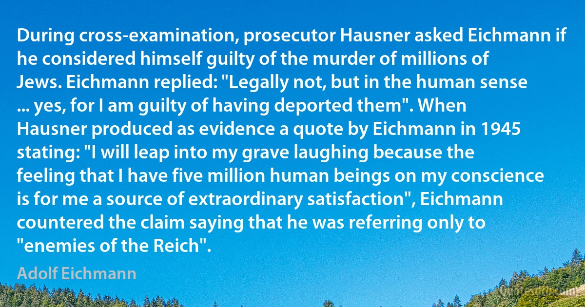 During cross-examination, prosecutor Hausner asked Eichmann if he considered himself guilty of the murder of millions of Jews. Eichmann replied: "Legally not, but in the human sense ... yes, for I am guilty of having deported them". When Hausner produced as evidence a quote by Eichmann in 1945 stating: "I will leap into my grave laughing because the feeling that I have five million human beings on my conscience is for me a source of extraordinary satisfaction", Eichmann countered the claim saying that he was referring only to "enemies of the Reich". (Adolf Eichmann)