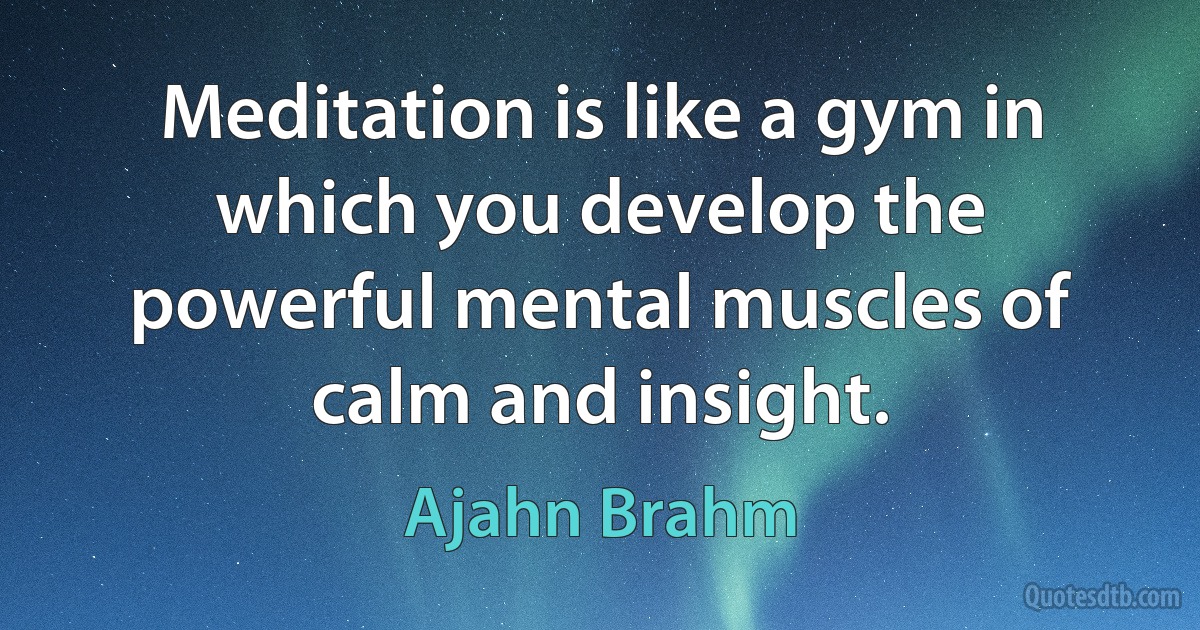 Meditation is like a gym in which you develop the powerful mental muscles of calm and insight. (Ajahn Brahm)