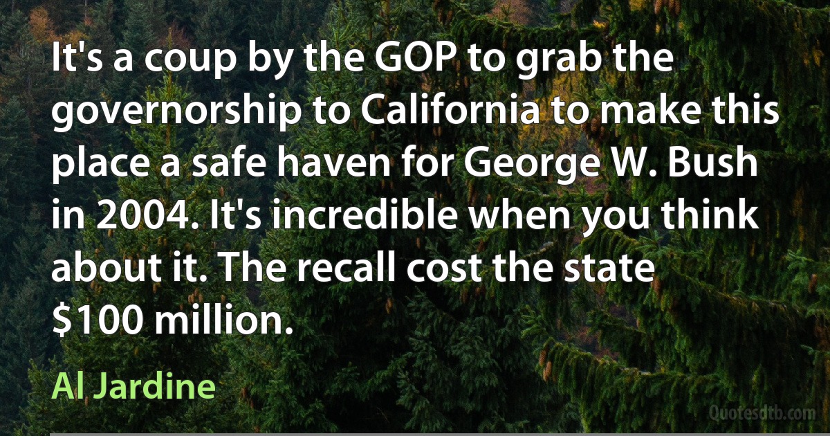 It's a coup by the GOP to grab the governorship to California to make this place a safe haven for George W. Bush in 2004. It's incredible when you think about it. The recall cost the state $100 million. (Al Jardine)