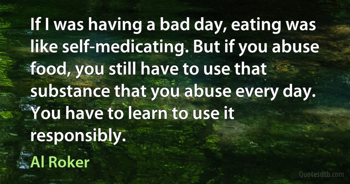 If I was having a bad day, eating was like self-medicating. But if you abuse food, you still have to use that substance that you abuse every day. You have to learn to use it responsibly. (Al Roker)