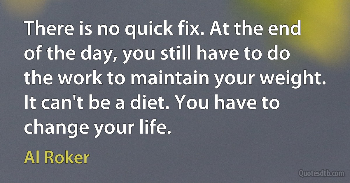 There is no quick fix. At the end of the day, you still have to do the work to maintain your weight. It can't be a diet. You have to change your life. (Al Roker)