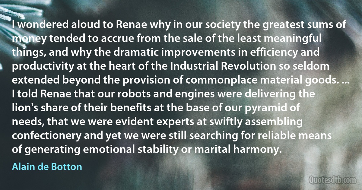 I wondered aloud to Renae why in our society the greatest sums of money tended to accrue from the sale of the least meaningful things, and why the dramatic improvements in efficiency and productivity at the heart of the Industrial Revolution so seldom extended beyond the provision of commonplace material goods. ... I told Renae that our robots and engines were delivering the lion's share of their benefits at the base of our pyramid of needs, that we were evident experts at swiftly assembling confectionery and yet we were still searching for reliable means of generating emotional stability or marital harmony. (Alain de Botton)