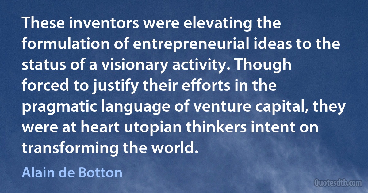 These inventors were elevating the formulation of entrepreneurial ideas to the status of a visionary activity. Though forced to justify their efforts in the pragmatic language of venture capital, they were at heart utopian thinkers intent on transforming the world. (Alain de Botton)