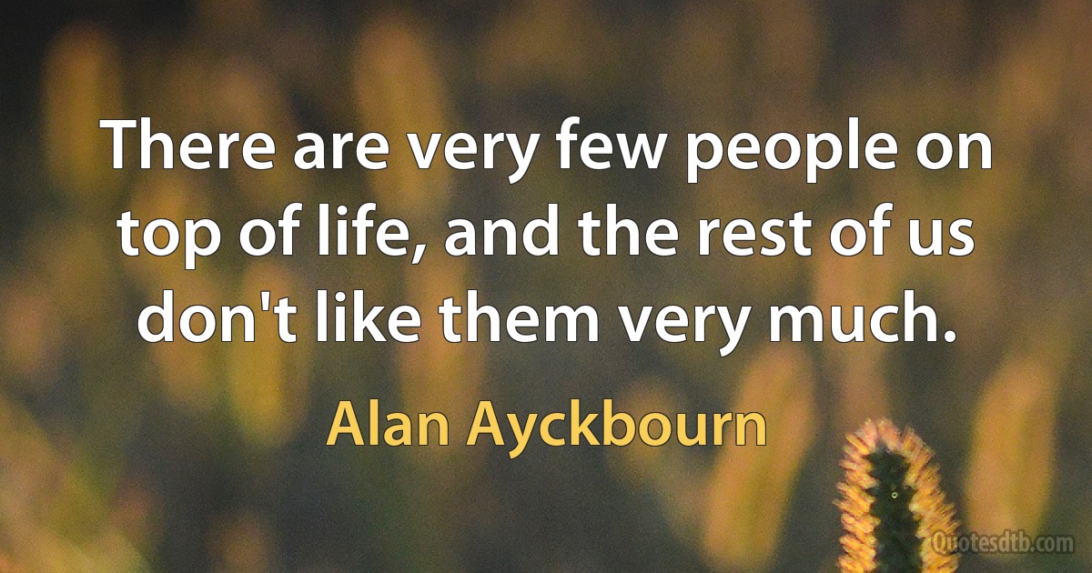 There are very few people on top of life, and the rest of us don't like them very much. (Alan Ayckbourn)