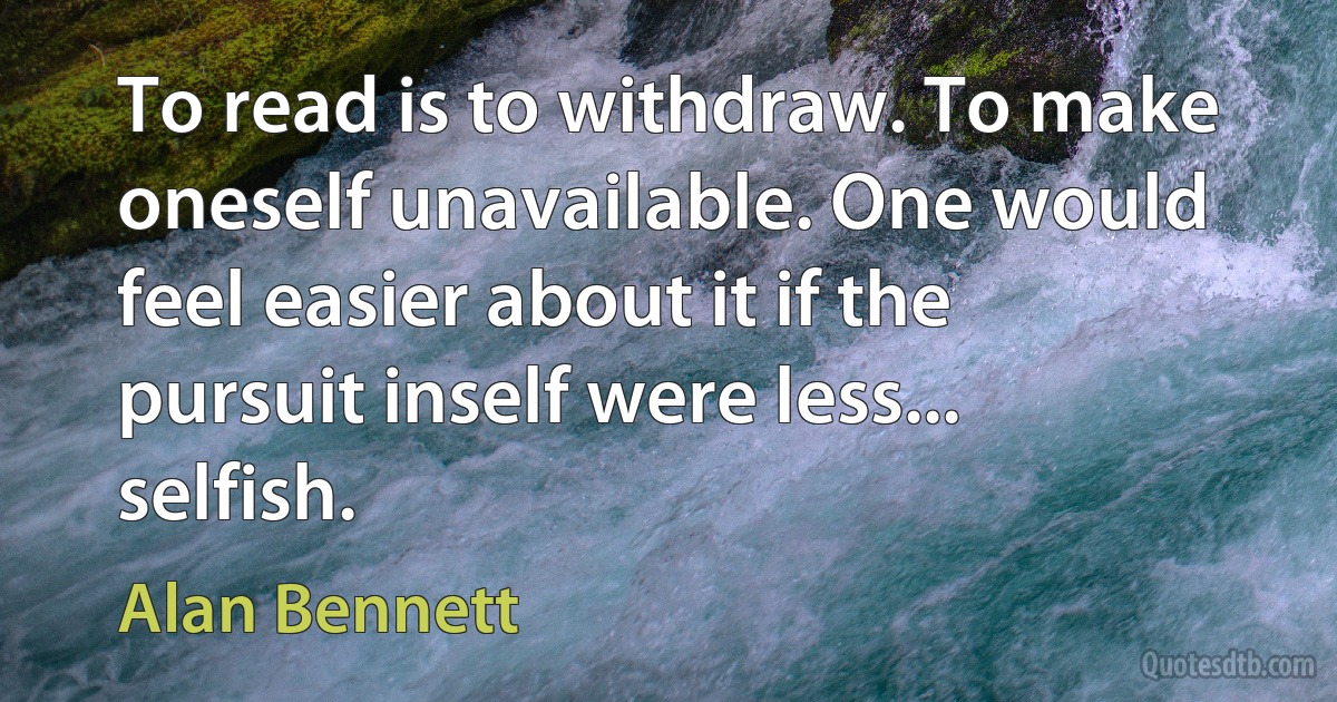 To read is to withdraw. To make oneself unavailable. One would feel easier about it if the pursuit inself were less... selfish. (Alan Bennett)