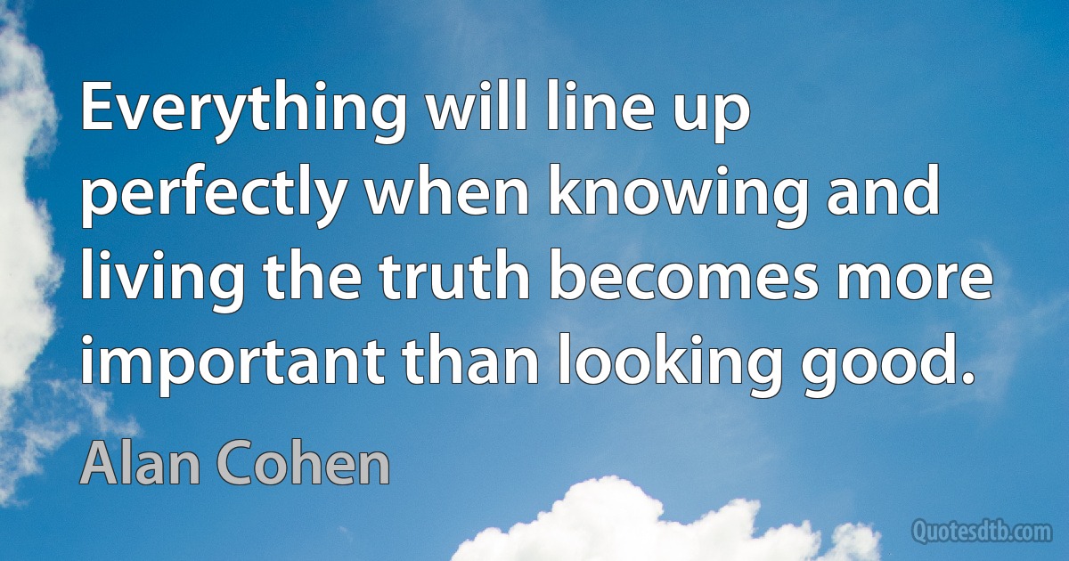 Everything will line up perfectly when knowing and living the truth becomes more important than looking good. (Alan Cohen)