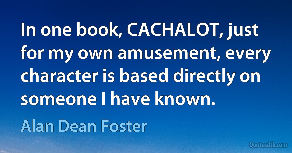 In one book, CACHALOT, just for my own amusement, every character is based directly on someone I have known. (Alan Dean Foster)