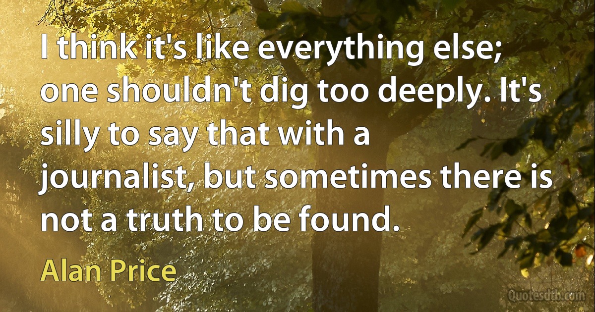 I think it's like everything else; one shouldn't dig too deeply. It's silly to say that with a journalist, but sometimes there is not a truth to be found. (Alan Price)