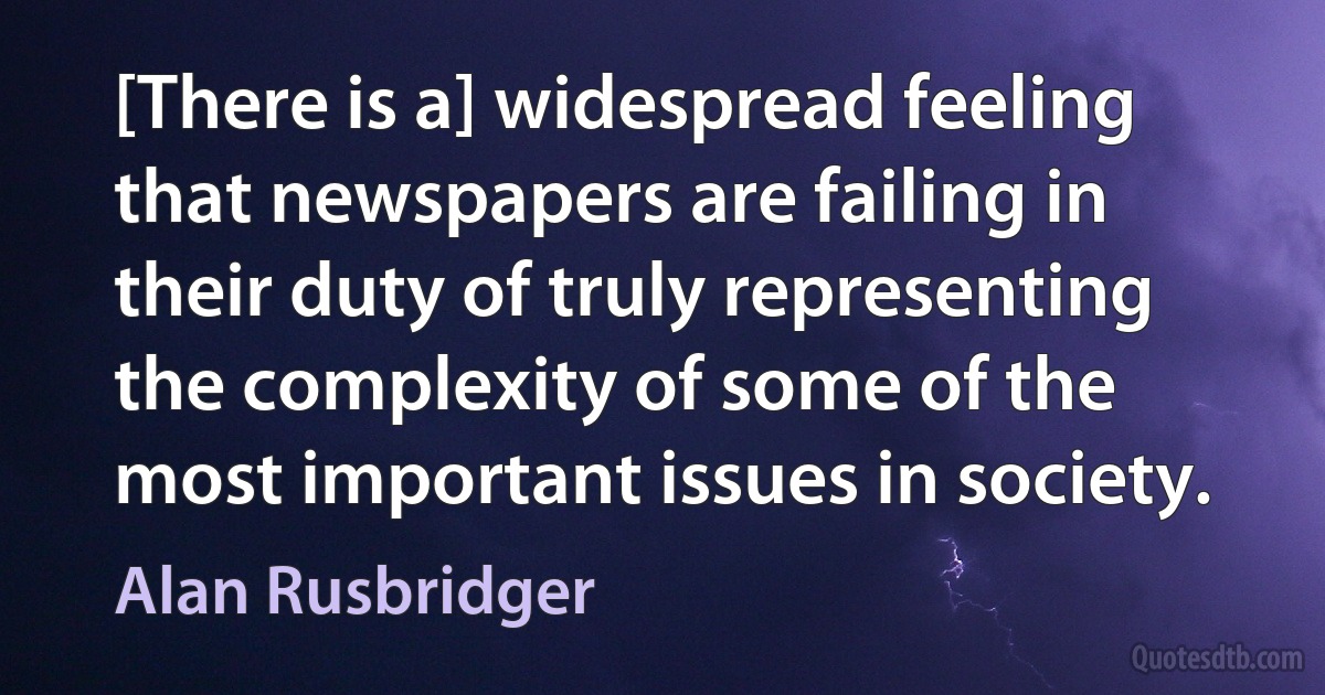 [There is a] widespread feeling that newspapers are failing in their duty of truly representing the complexity of some of the most important issues in society. (Alan Rusbridger)