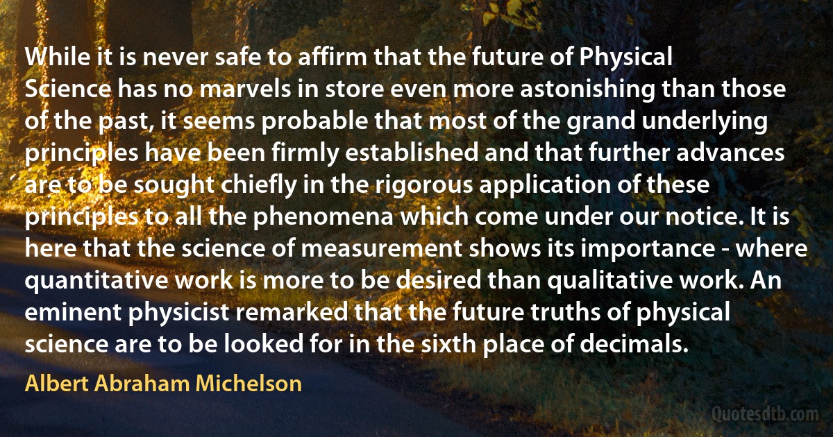 While it is never safe to affirm that the future of Physical Science has no marvels in store even more astonishing than those of the past, it seems probable that most of the grand underlying principles have been firmly established and that further advances are to be sought chiefly in the rigorous application of these principles to all the phenomena which come under our notice. It is here that the science of measurement shows its importance - where quantitative work is more to be desired than qualitative work. An eminent physicist remarked that the future truths of physical science are to be looked for in the sixth place of decimals. (Albert Abraham Michelson)