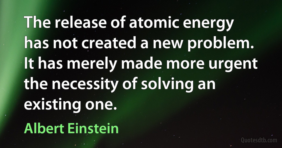 The release of atomic energy has not created a new problem. It has merely made more urgent the necessity of solving an existing one. (Albert Einstein)