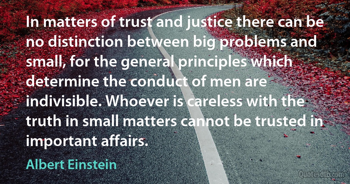 In matters of trust and justice there can be no distinction between big problems and small, for the general principles which determine the conduct of men are indivisible. Whoever is careless with the truth in small matters cannot be trusted in important affairs. (Albert Einstein)