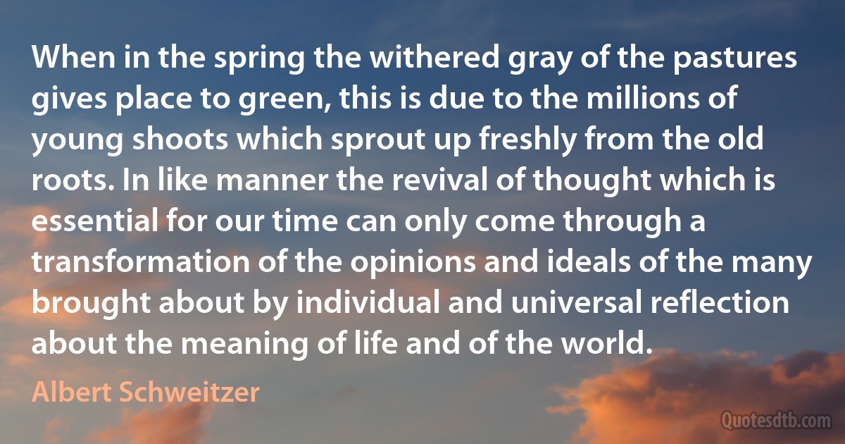 When in the spring the withered gray of the pastures gives place to green, this is due to the millions of young shoots which sprout up freshly from the old roots. In like manner the revival of thought which is essential for our time can only come through a transformation of the opinions and ideals of the many brought about by individual and universal reflection about the meaning of life and of the world. (Albert Schweitzer)