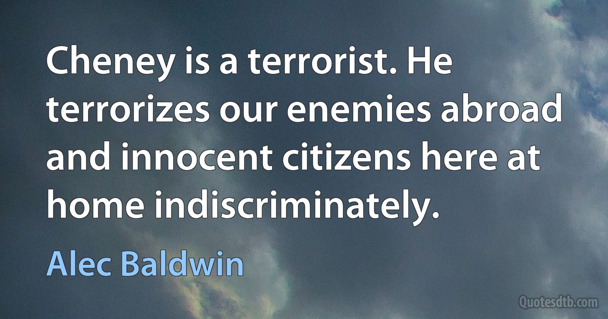 Cheney is a terrorist. He terrorizes our enemies abroad and innocent citizens here at home indiscriminately. (Alec Baldwin)