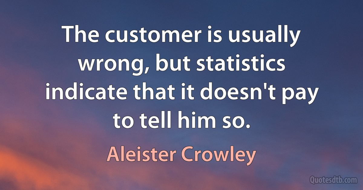 The customer is usually wrong, but statistics indicate that it doesn't pay to tell him so. (Aleister Crowley)