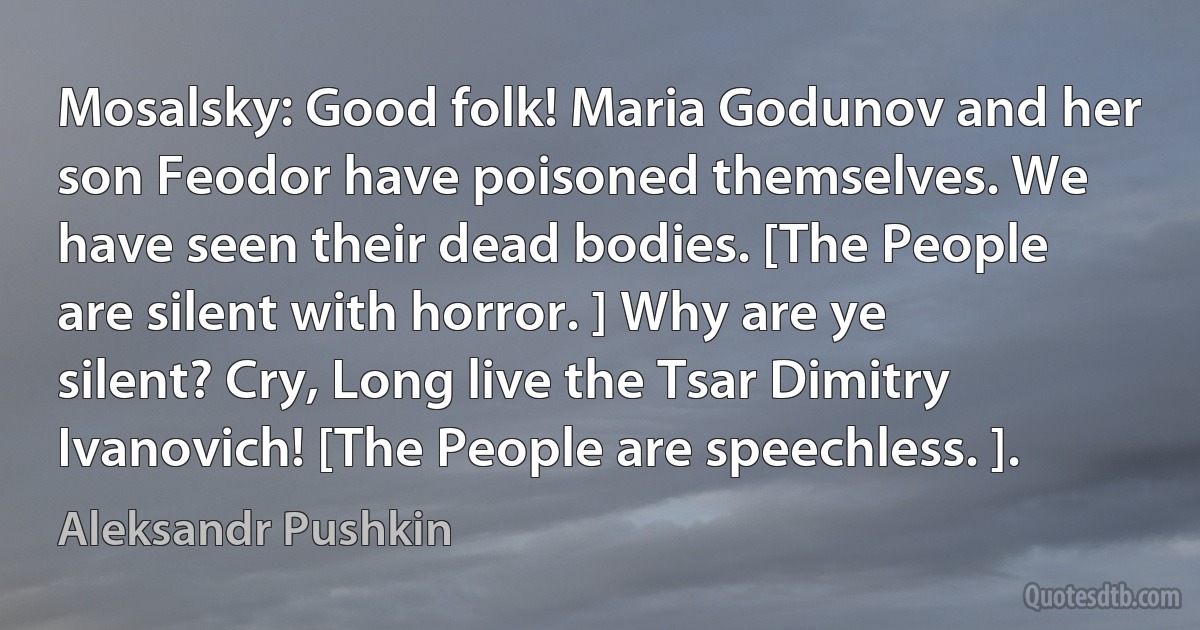 Mosalsky: Good folk! Maria Godunov and her son Feodor have poisoned themselves. We have seen their dead bodies. [The People are silent with horror. ] Why are ye silent? Cry, Long live the Tsar Dimitry Ivanovich! [The People are speechless. ]. (Aleksandr Pushkin)