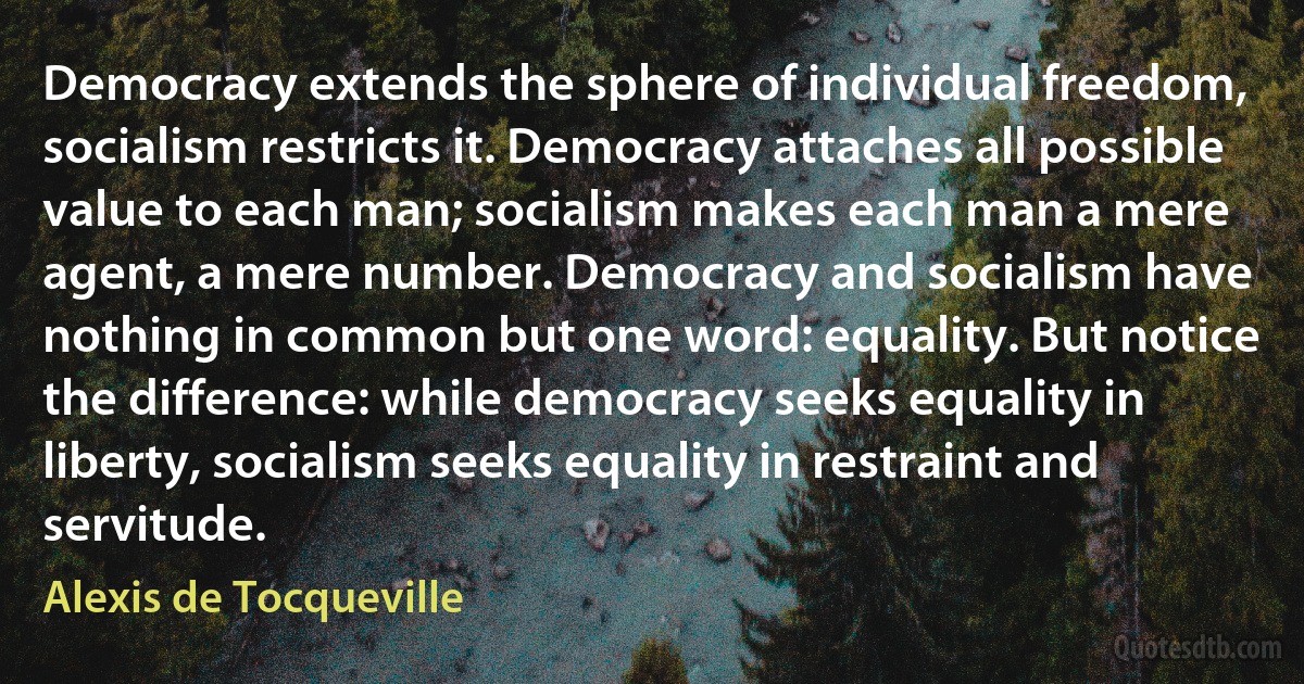 Democracy extends the sphere of individual freedom, socialism restricts it. Democracy attaches all possible value to each man; socialism makes each man a mere agent, a mere number. Democracy and socialism have nothing in common but one word: equality. But notice the difference: while democracy seeks equality in liberty, socialism seeks equality in restraint and servitude. (Alexis de Tocqueville)