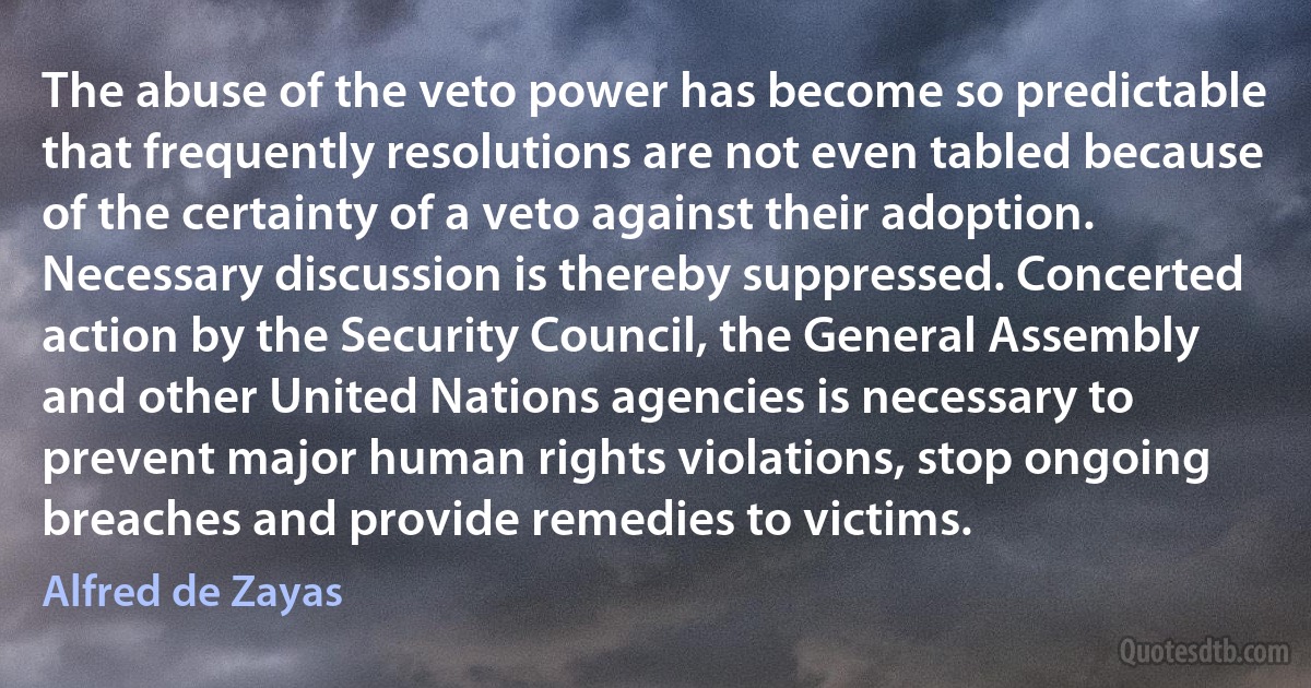 The abuse of the veto power has become so predictable that frequently resolutions are not even tabled because of the certainty of a veto against their adoption. Necessary discussion is thereby suppressed. Concerted action by the Security Council, the General Assembly and other United Nations agencies is necessary to prevent major human rights violations, stop ongoing breaches and provide remedies to victims. (Alfred de Zayas)