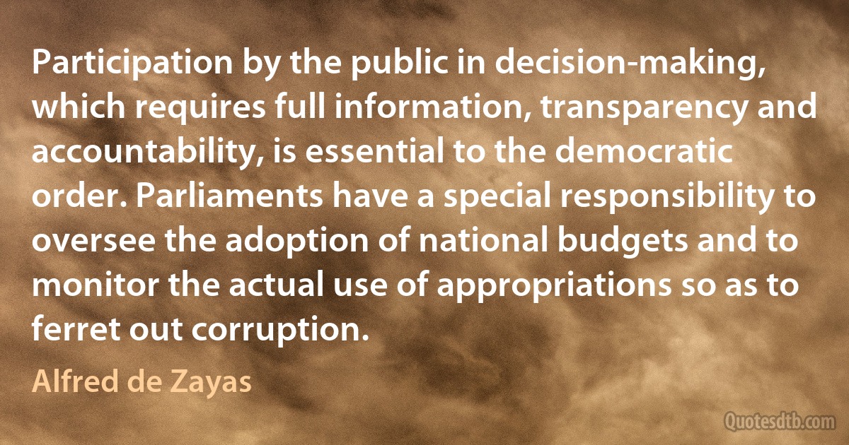 Participation by the public in decision-making, which requires full information, transparency and accountability, is essential to the democratic order. Parliaments have a special responsibility to oversee the adoption of national budgets and to monitor the actual use of appropriations so as to ferret out corruption. (Alfred de Zayas)