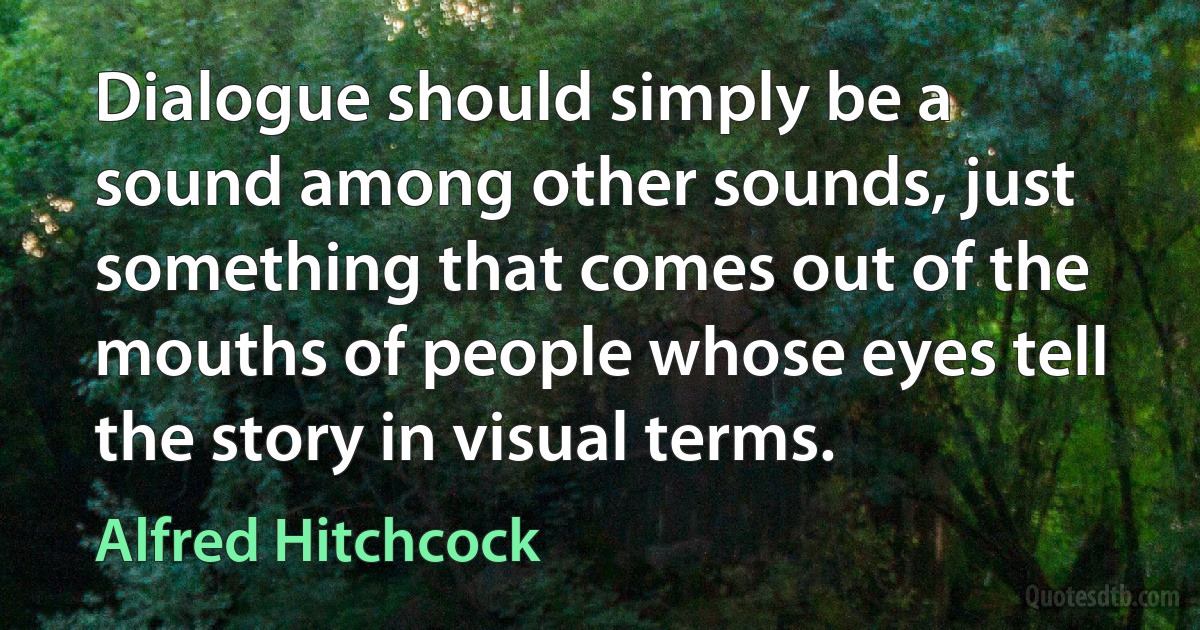 Dialogue should simply be a sound among other sounds, just something that comes out of the mouths of people whose eyes tell the story in visual terms. (Alfred Hitchcock)