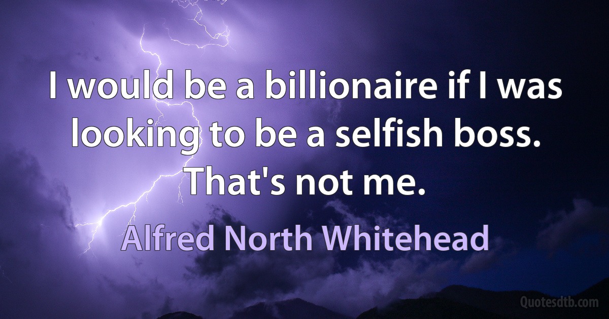 I would be a billionaire if I was looking to be a selfish boss. That's not me. (Alfred North Whitehead)