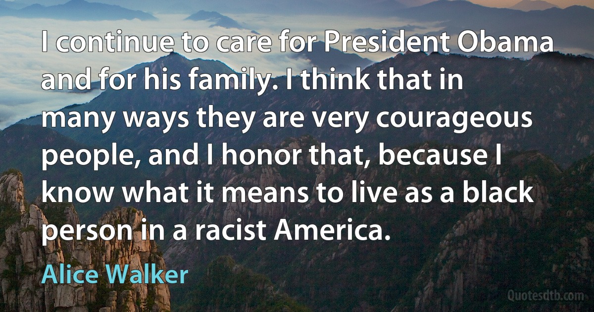 I continue to care for President Obama and for his family. I think that in many ways they are very courageous people, and I honor that, because I know what it means to live as a black person in a racist America. (Alice Walker)