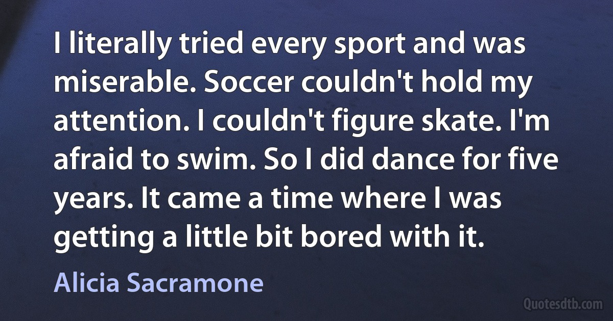 I literally tried every sport and was miserable. Soccer couldn't hold my attention. I couldn't figure skate. I'm afraid to swim. So I did dance for five years. It came a time where I was getting a little bit bored with it. (Alicia Sacramone)