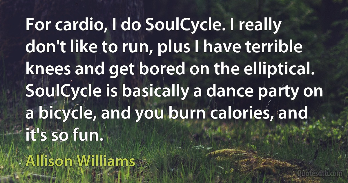 For cardio, I do SoulCycle. I really don't like to run, plus I have terrible knees and get bored on the elliptical. SoulCycle is basically a dance party on a bicycle, and you burn calories, and it's so fun. (Allison Williams)