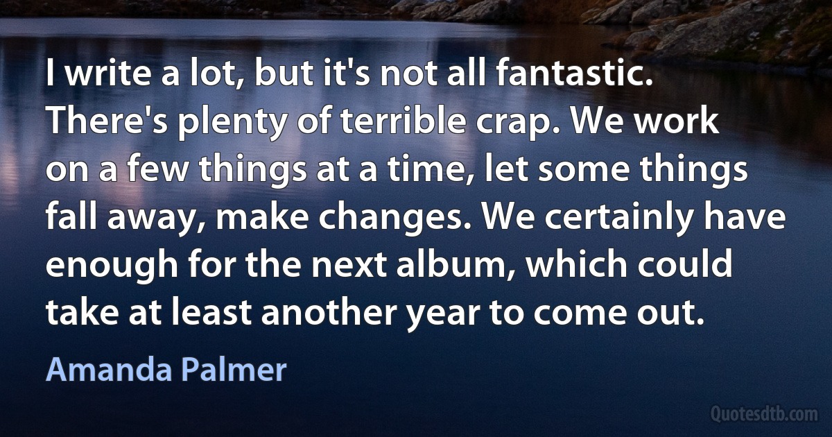 I write a lot, but it's not all fantastic. There's plenty of terrible crap. We work on a few things at a time, let some things fall away, make changes. We certainly have enough for the next album, which could take at least another year to come out. (Amanda Palmer)