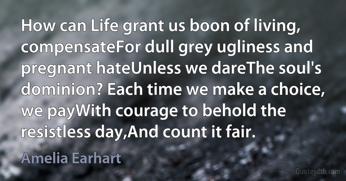 How can Life grant us boon of living, compensateFor dull grey ugliness and pregnant hateUnless we dareThe soul's dominion? Each time we make a choice, we payWith courage to behold the resistless day,And count it fair. (Amelia Earhart)