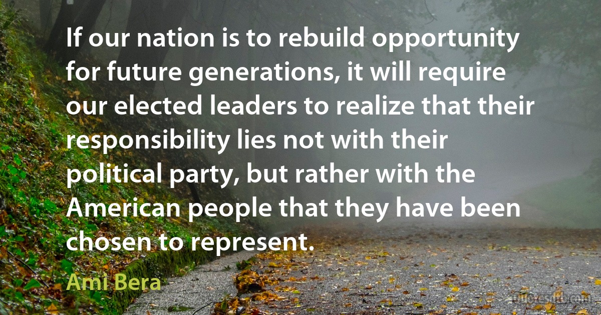 If our nation is to rebuild opportunity for future generations, it will require our elected leaders to realize that their responsibility lies not with their political party, but rather with the American people that they have been chosen to represent. (Ami Bera)