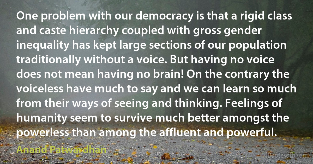 One problem with our democracy is that a rigid class and caste hierarchy coupled with gross gender inequality has kept large sections of our population traditionally without a voice. But having no voice does not mean having no brain! On the contrary the voiceless have much to say and we can learn so much from their ways of seeing and thinking. Feelings of humanity seem to survive much better amongst the powerless than among the affluent and powerful. (Anand Patwardhan)